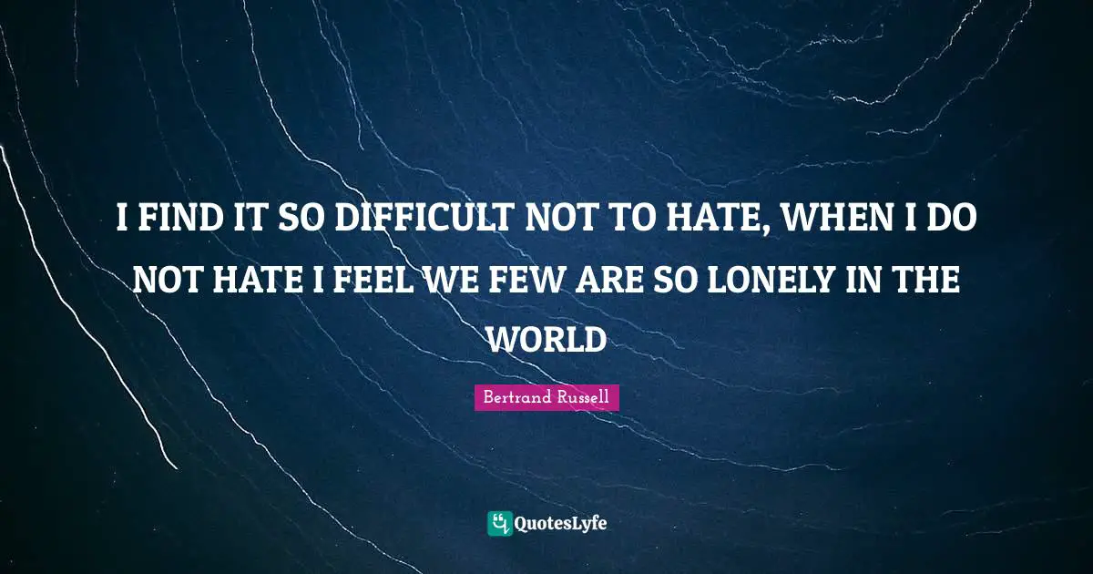 I FIND IT SO DIFFICULT NOT TO HATE, WHEN I DO NOT HATE I FEEL WE FEW ARE SO LONELY IN THE WORLD
