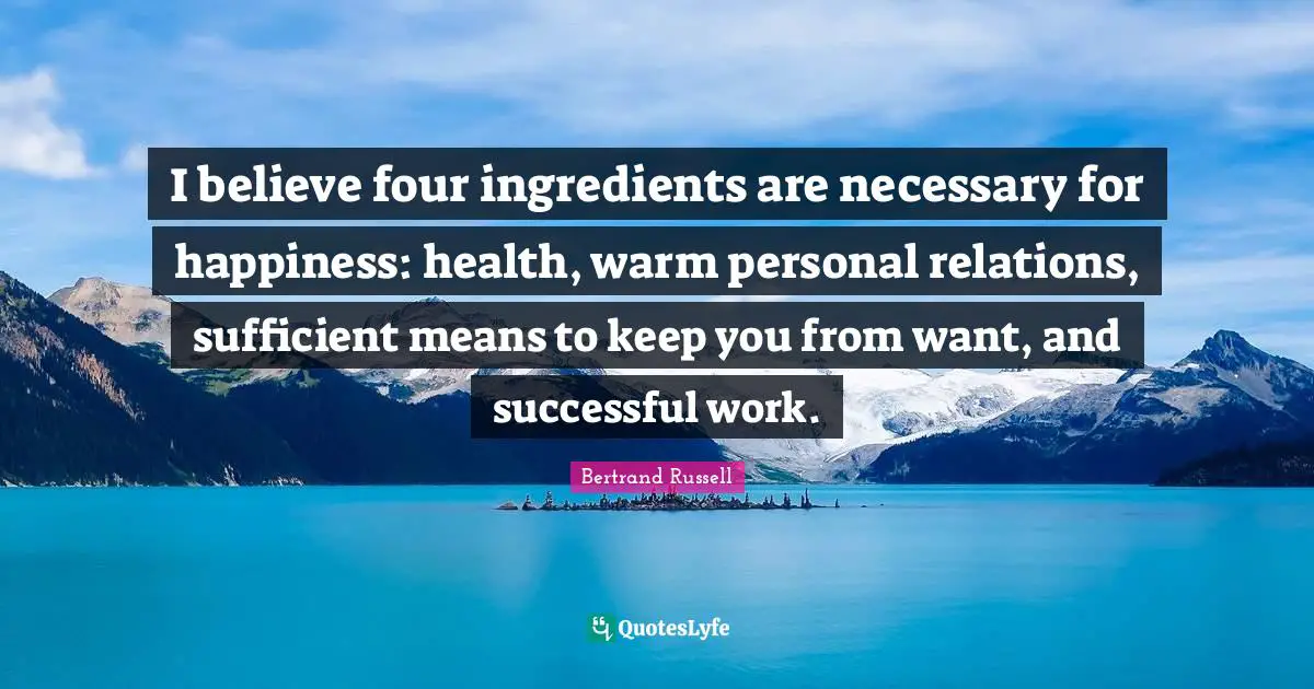 Bertrand Russell Quotes: "I believe four ingredients are necessary for happiness: health, warm personal relations, sufficient means to keep you from want, and successful work."