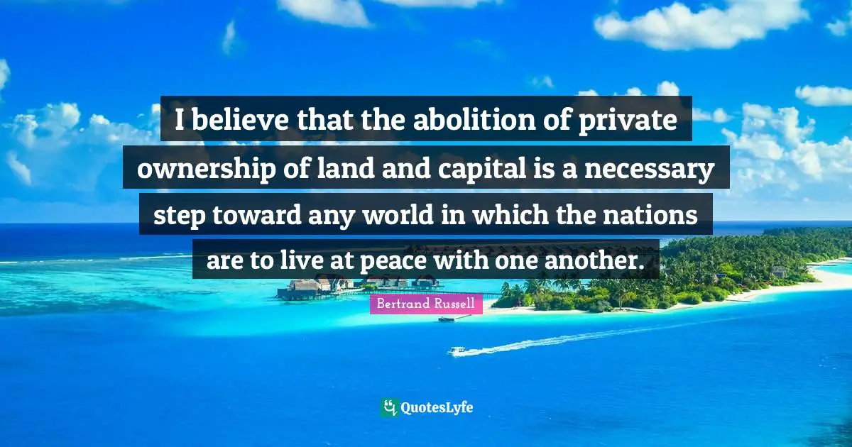 I believe that the abolition of private ownership of land and capital is a necessary step toward any world in which the nations are to live at peace with one another.