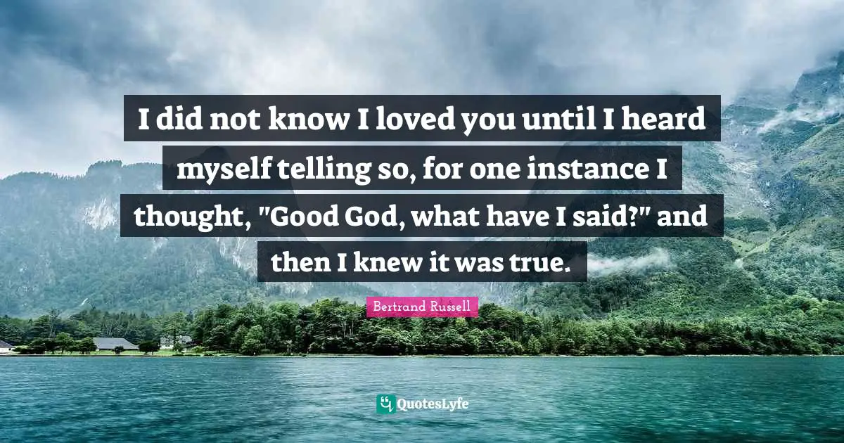 I did not know I loved you until I heard myself telling so, for one instance I thought, "Good God, what have I said?" and then I knew it was true.