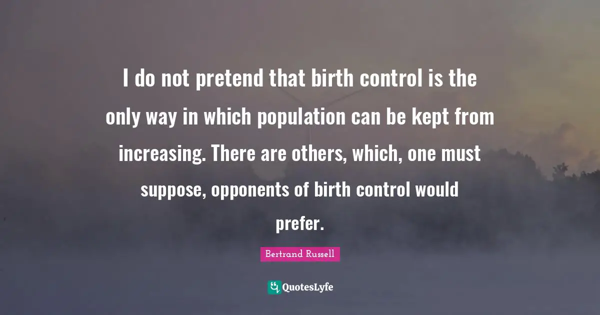 I do not pretend that birth control is the only way in which population can be kept from increasing. There are others, which, one must suppose, opponents of birth control would prefer.