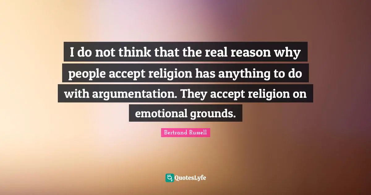 I do not think that the real reason why people accept religion has anything to do with argumentation. They accept religion on emotional grounds.