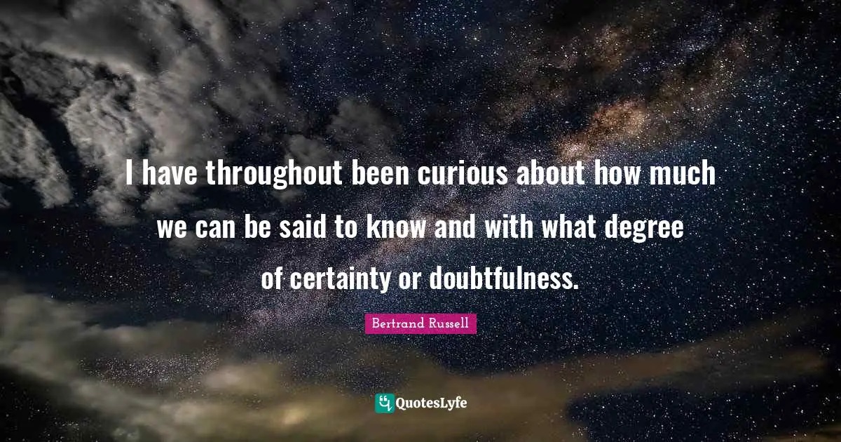 I have throughout been curious about how much we can be said to know and with what degree of certainty or doubtfulness.
