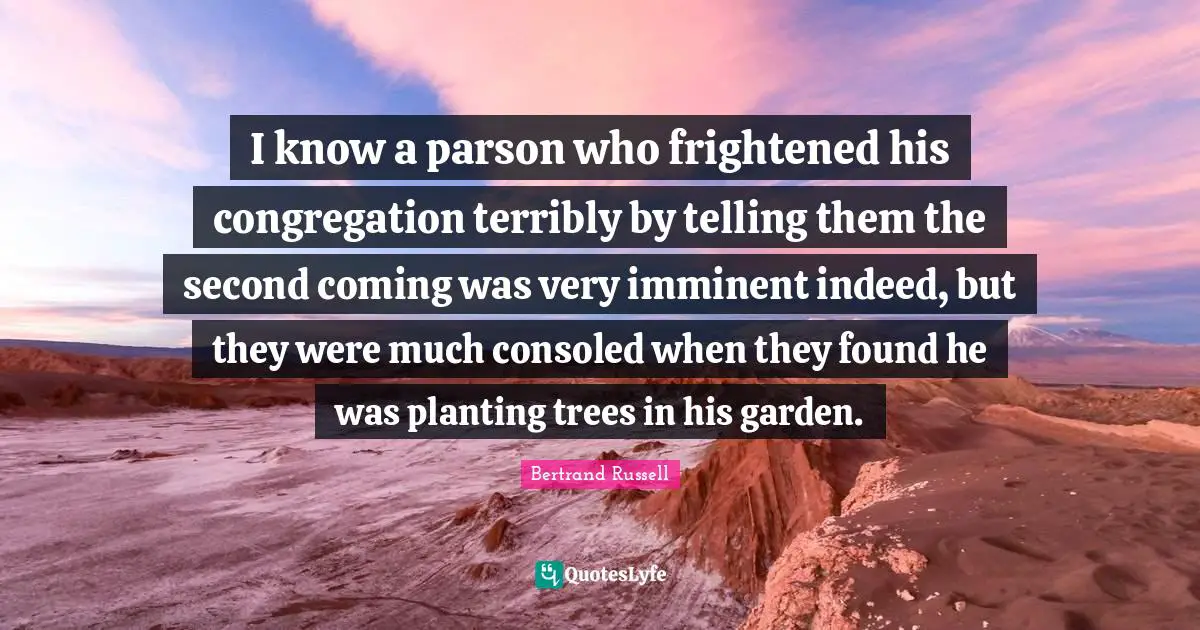 I know a parson who frightened his congregation terribly by telling them the second coming was very imminent indeed, but they were much consoled when they found he was planting trees in his garden.