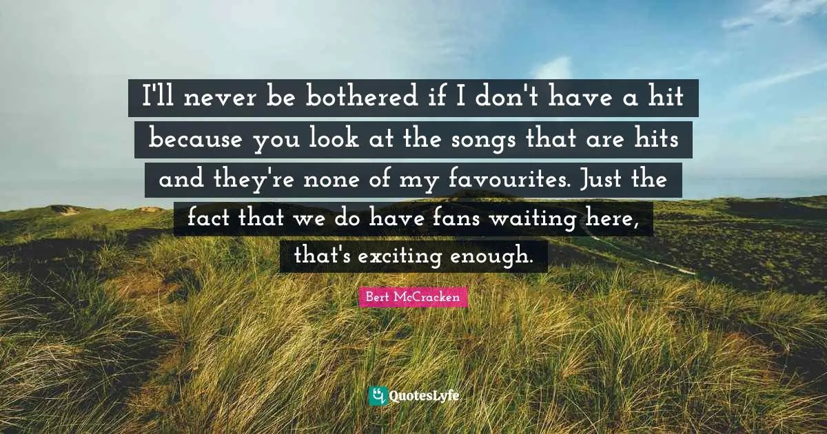 I'll never be bothered if I don't have a hit because you look at the songs that are hits and they're none of my favourites. Just the fact that we do have fans waiting here, that's exciting enough.