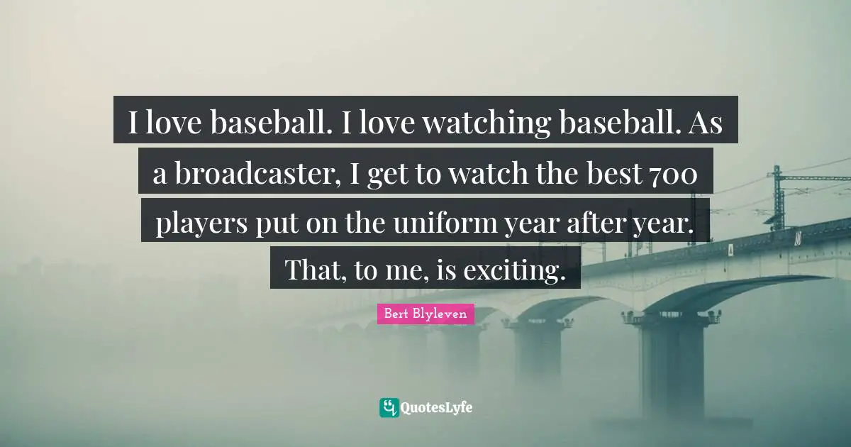 I love baseball. I love watching baseball. As a broadcaster, I get to watch the best 700 players put on the uniform year after year. That, to me, is exciting.