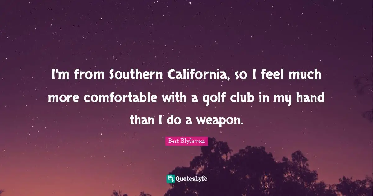 I'm from Southern California, so I feel much more comfortable with a golf club in my hand than I do a weapon.