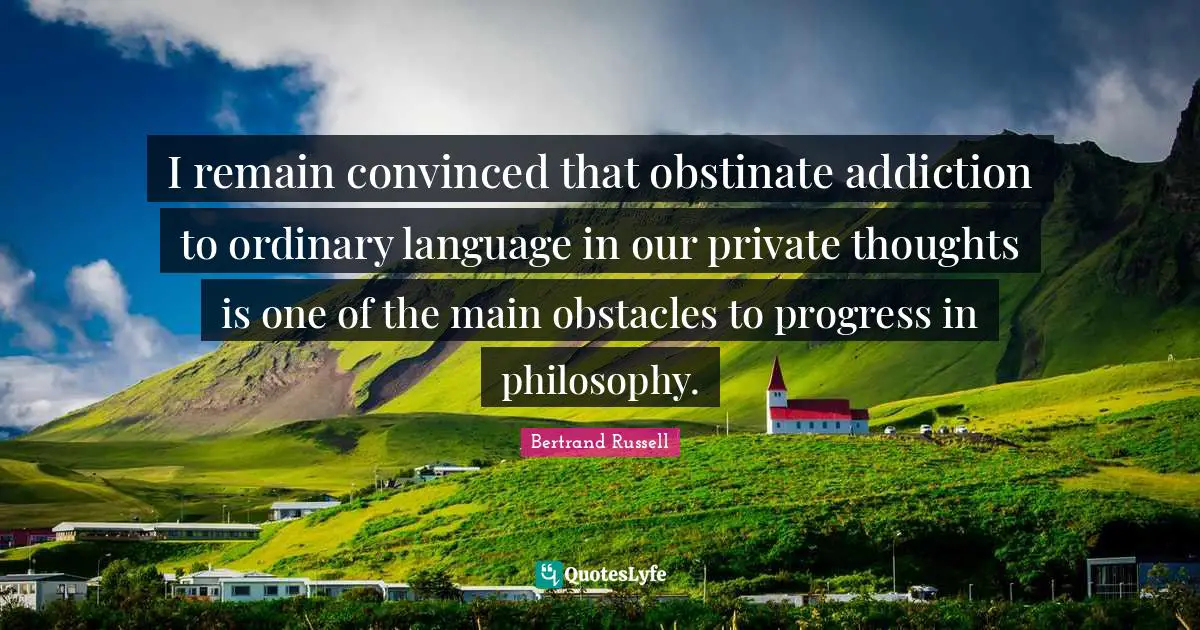 I remain convinced that obstinate addiction to ordinary language in our private thoughts is one of the main obstacles to progress in philosophy.