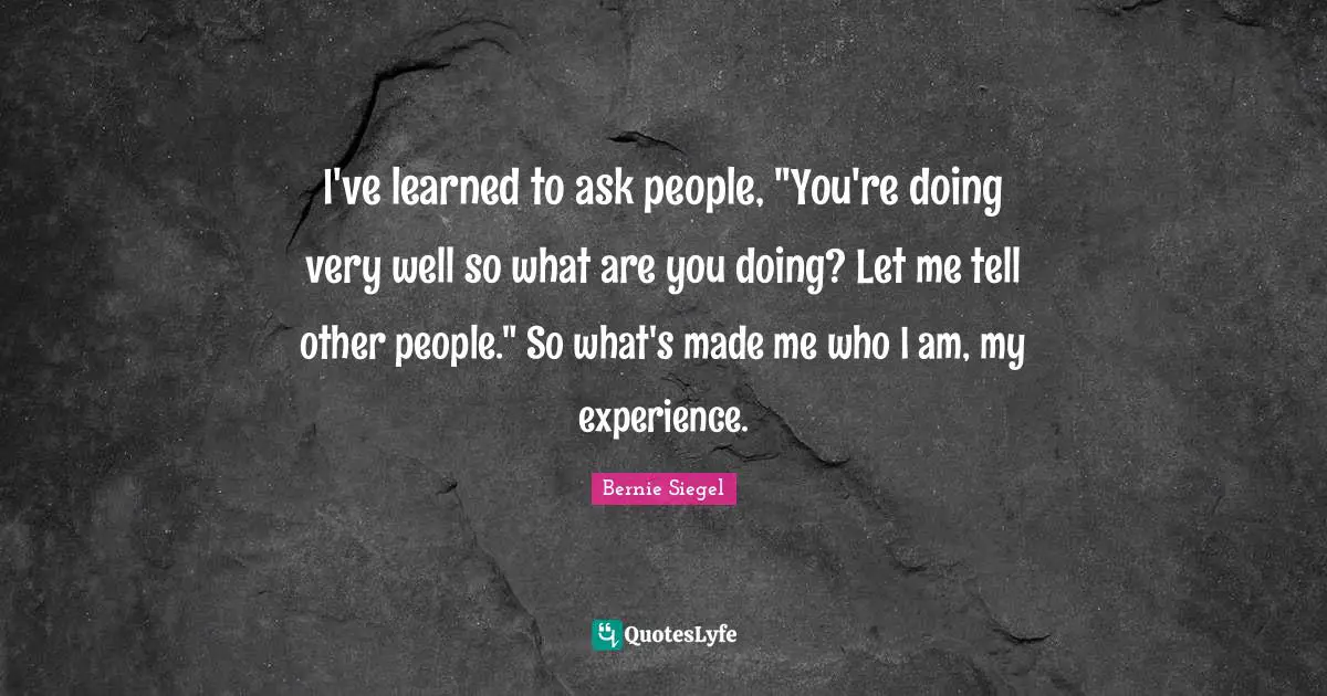 I've learned to ask people, "You're doing very well so what are you doing? Let me tell other people." So what's made me who I am, my experience.