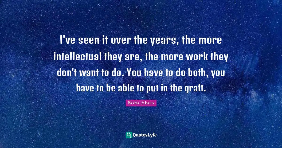 I've seen it over the years, the more intellectual they are, the more work they don't want to do. You have to do both, you have to be able to put in the graft.