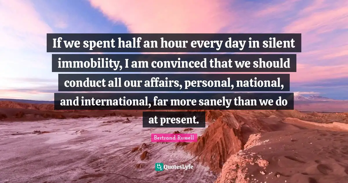 If we spent half an hour every day in silent immobility, I am convinced that we should conduct all our affairs, personal, national, and international, far more sanely than we do at present.