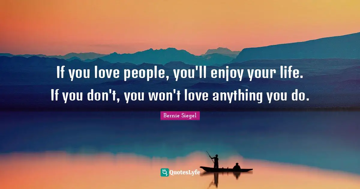 If you love people, you'll enjoy your life. If you don't, you won't love anything you do.