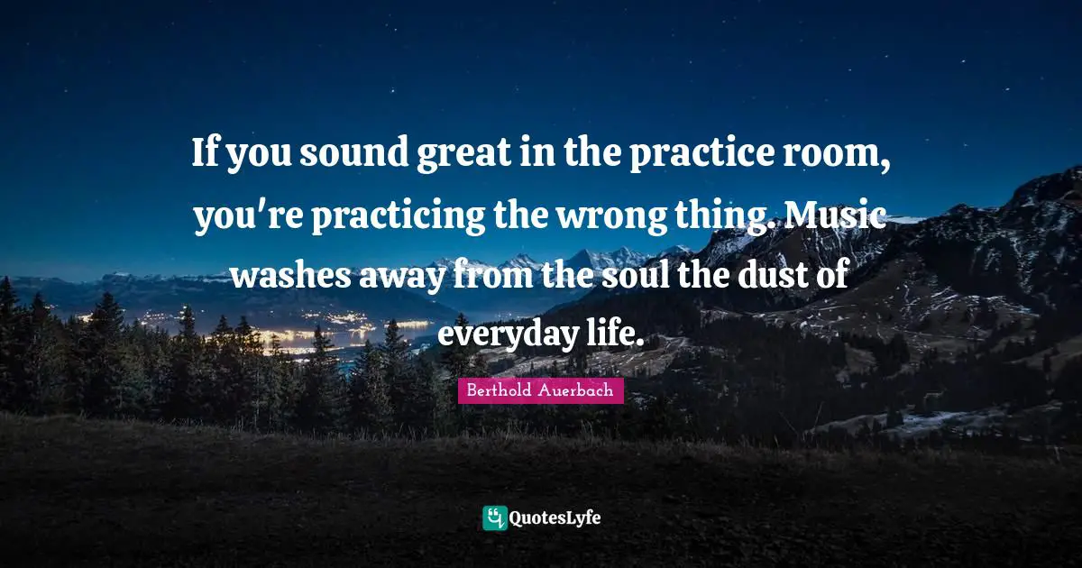If you sound great in the practice room, you're practicing the wrong thing. Music washes away from the soul the dust of everyday life.