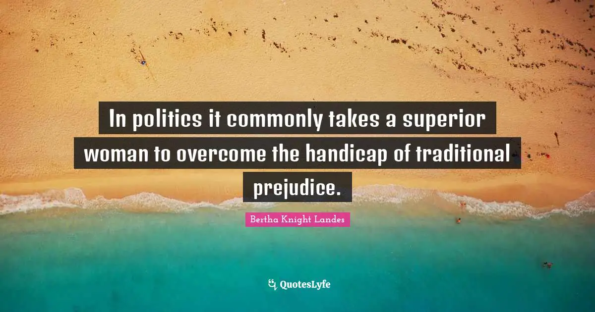 In politics it commonly takes a superior woman to overcome the handicap of traditional prejudice.
