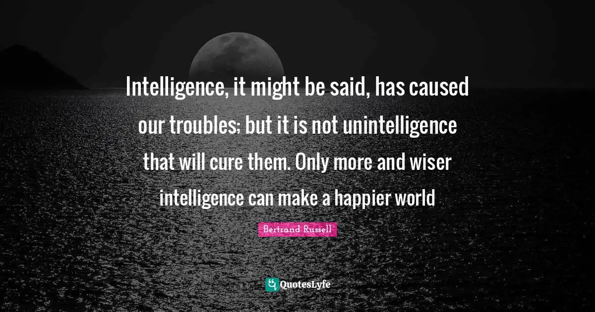 Intelligence, it might be said, has caused our troubles; but it is not unintelligence that will cure them. Only more and wiser intelligence can make a happier world