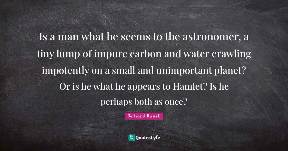 Is a man what he seems to the astronomer, a tiny lump of impure carbon and water crawling impotently on a small and unimportant planet? Or is he what he appears to Hamlet? Is he perhaps both as once?