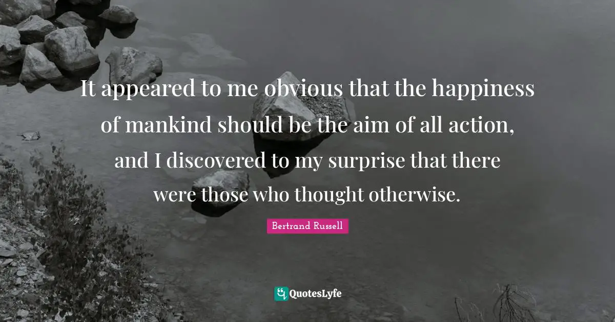 It appeared to me obvious that the happiness of mankind should be the aim of all action, and I discovered to my surprise that there were those who thought otherwise.