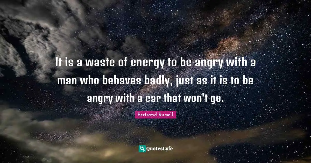 Bertrand Russell Quotes: "It is a waste of energy to be angry with a man who behaves badly, just as it is to be angry with a car that won't go."