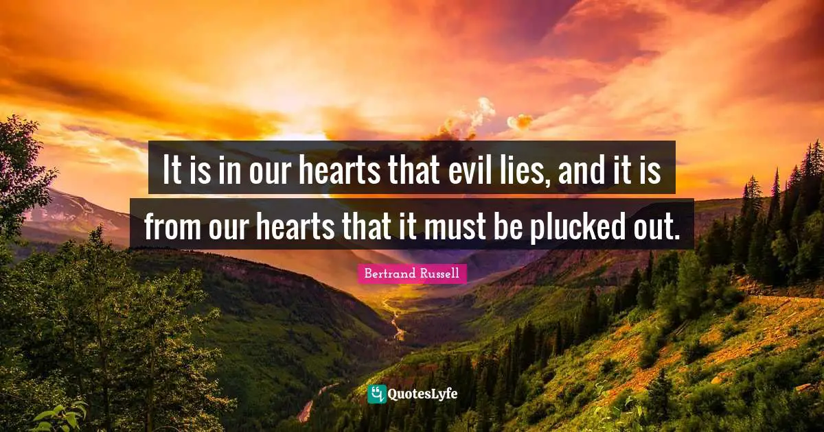 It is in our hearts that evil lies, and it is from our hearts that it must be plucked out.