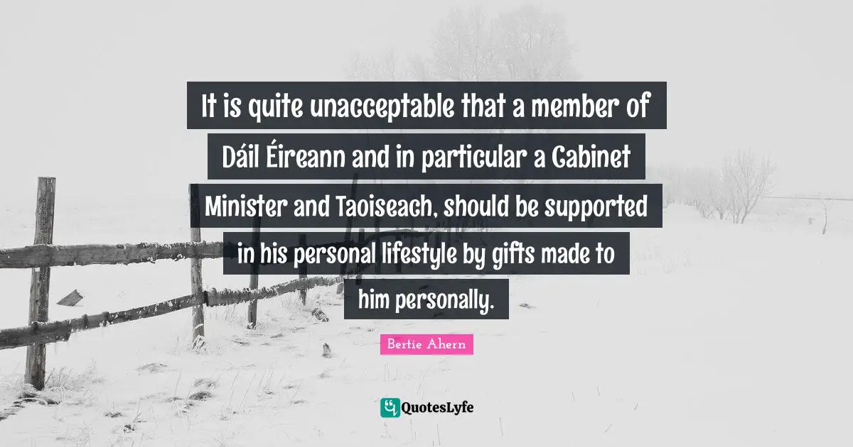 It is quite unacceptable that a member of Dáil Éireann and in particular a Cabinet Minister and Taoiseach, should be supported in his personal lifestyle by gifts made to him personally.