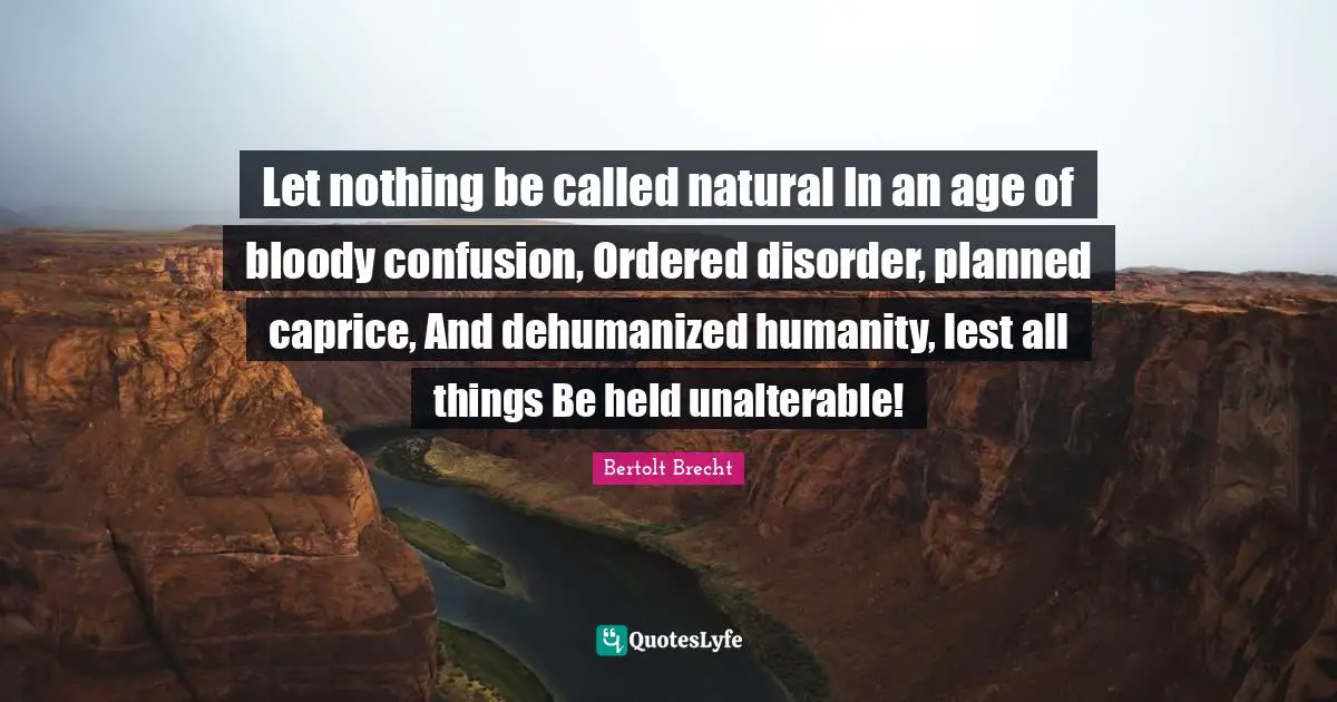 Let nothing be called natural In an age of bloody confusion, Ordered disorder, planned caprice, And dehumanized humanity, lest all things Be held unalterable!
