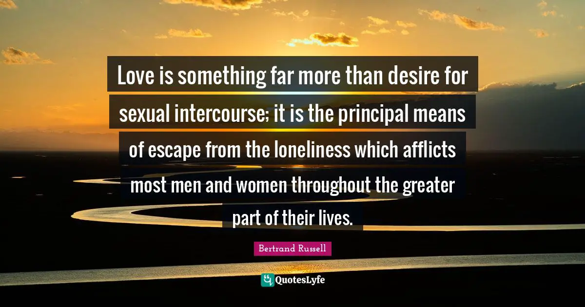 Bertrand Russell Quotes: "Love is something far more than desire for sexual intercourse; it is the principal means of escape from the loneliness which afflicts most men and women throughout the greater part of their lives."