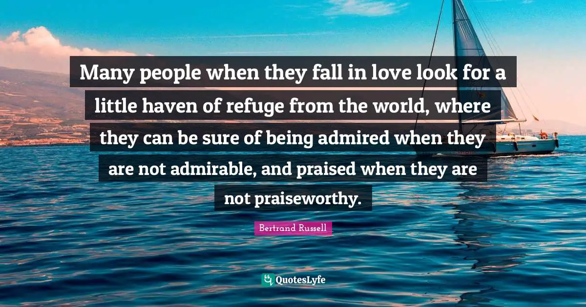Bertrand Russell Quotes: Many people when they fall in love look for a little haven of refuge from the world, where they can be sure of being admired when they are not admirable, and praised when they are not praiseworthy.