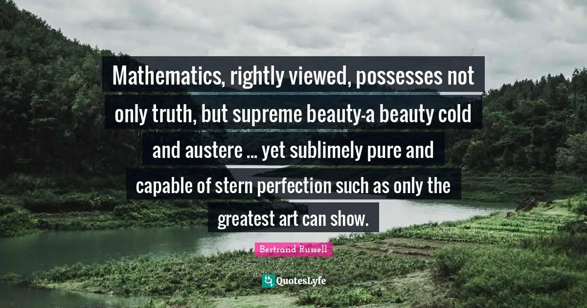 Mathematics, rightly viewed, possesses not only truth, but supreme beauty-a beauty cold and austere ... yet sublimely pure and capable of stern perfection such as only the greatest art can show.