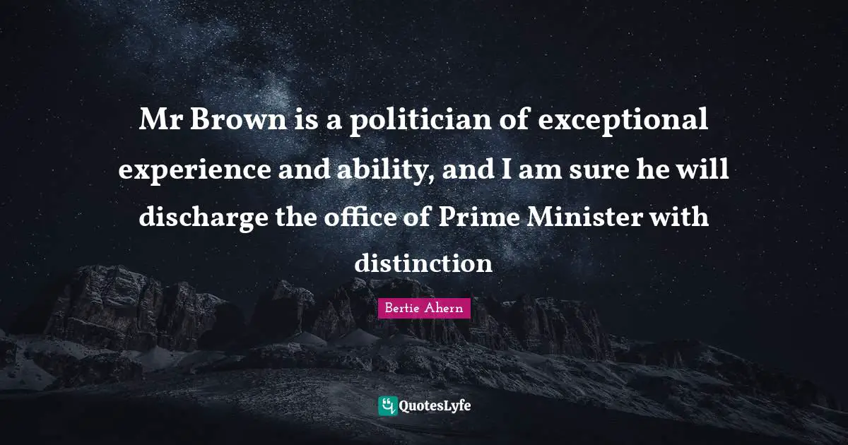 Mr Brown is a politician of exceptional experience and ability, and I am sure he will discharge the office of Prime Minister with distinction