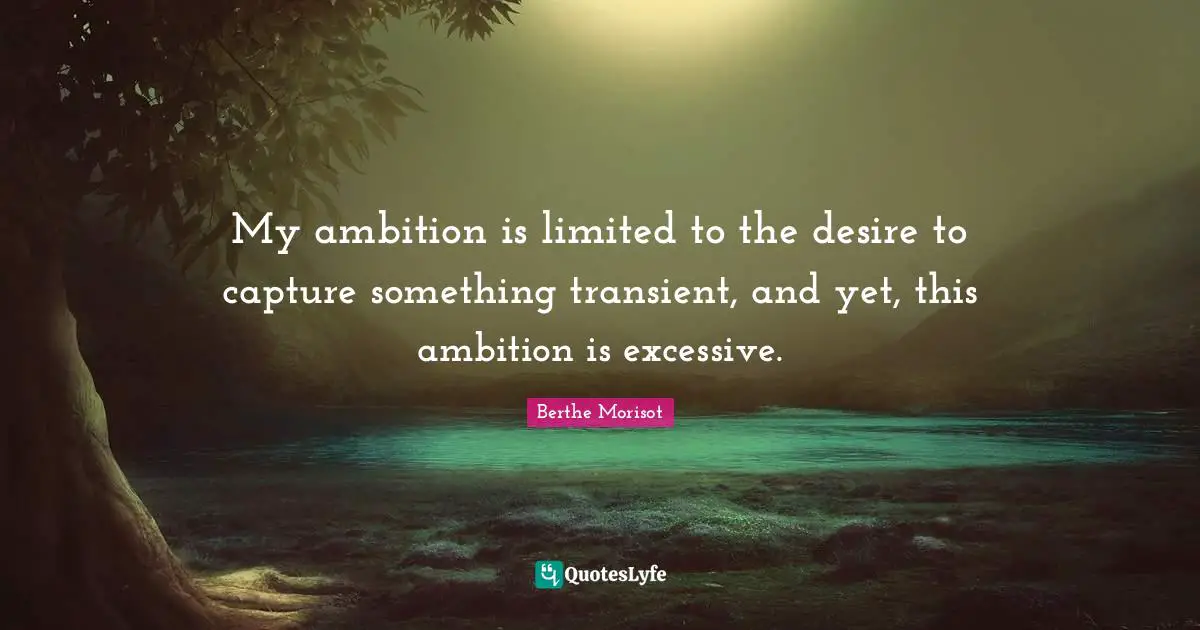 My ambition is limited to the desire to capture something transient, and yet, this ambition is excessive.