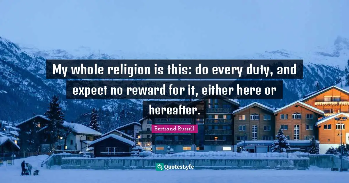 Bertrand Russell Quotes: "My whole religion is this: do every duty, and expect no reward for it, either here or hereafter."