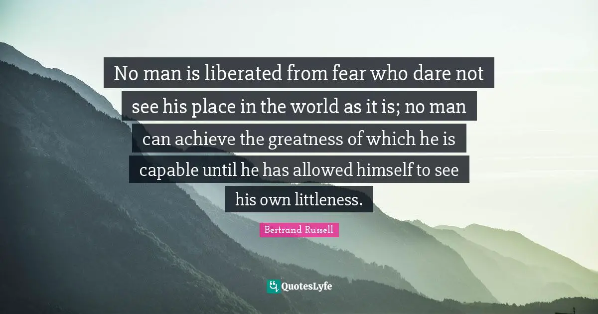 No man is liberated from fear who dare not see his place in the world as it is; no man can achieve the greatness of which he is capable until he has allowed himself to see his own littleness.