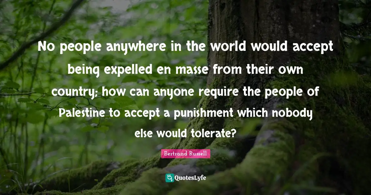 Bertrand Russell Quotes: "No people anywhere in the world would accept being expelled en masse from their own country; how can anyone require the people of Palestine to accept a punishment which nobody else would tolerate?"