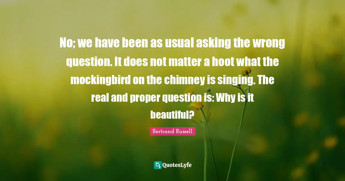 Mockingbird Quotes: "No; we have been as usual asking the wrong question. It does not matter a hoot what the mockingbird on the chimney is singing. The real and proper question is: Why is it beautiful?"