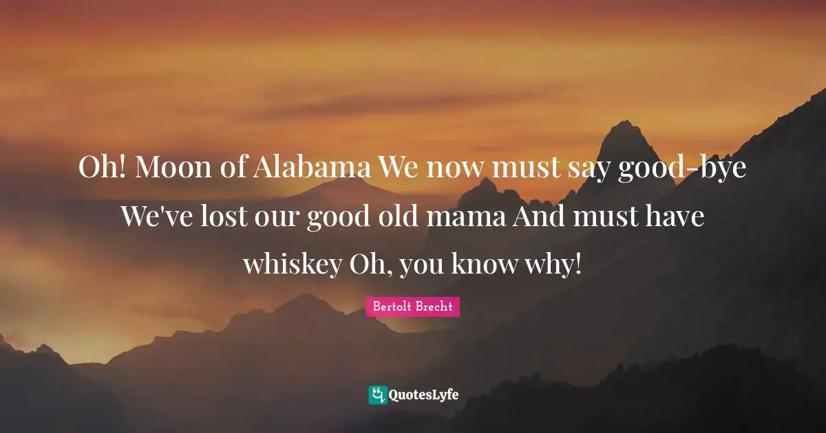Oh! Moon of Alabama We now must say good-bye We've lost our good old mama And must have whiskey Oh, you know why!