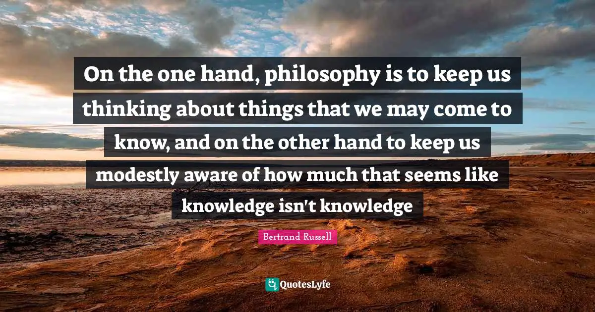 On the one hand, philosophy is to keep us thinking about things that we may come to know, and on the other hand to keep us modestly aware of how much that seems like knowledge isn't knowledge