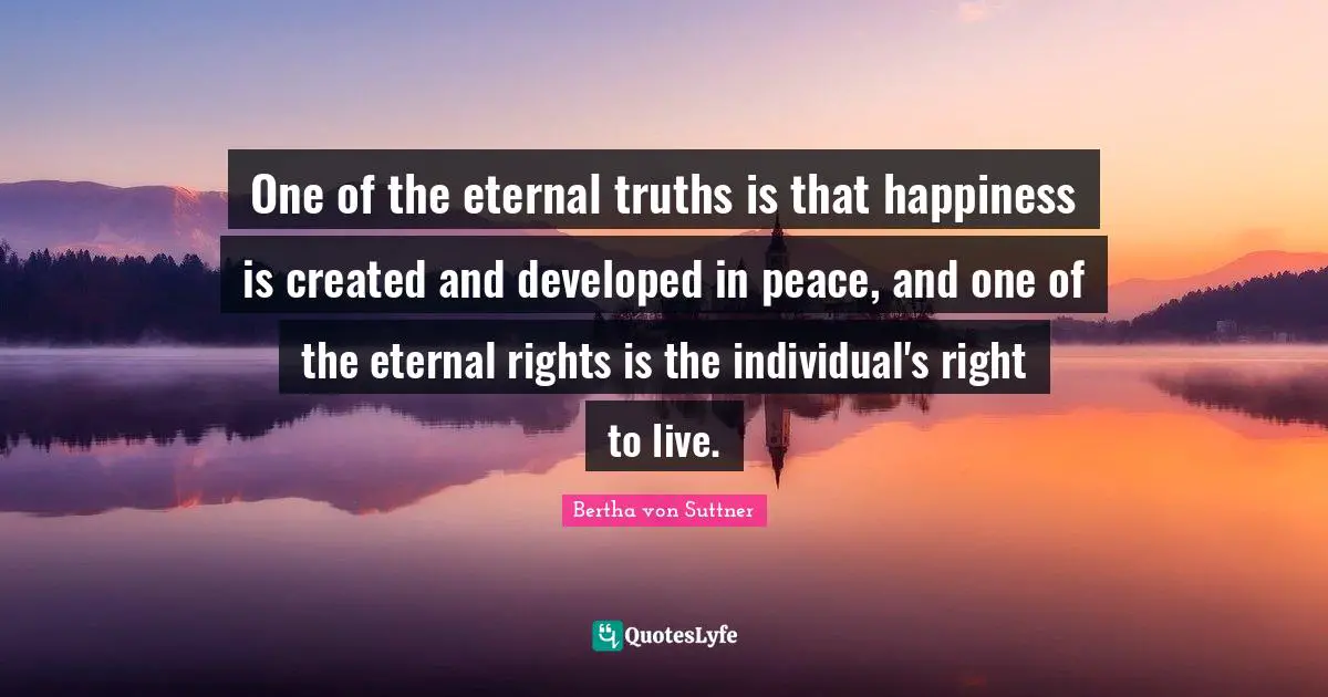 One of the eternal truths is that happiness is created and developed in peace, and one of the eternal rights is the individual's right to live.