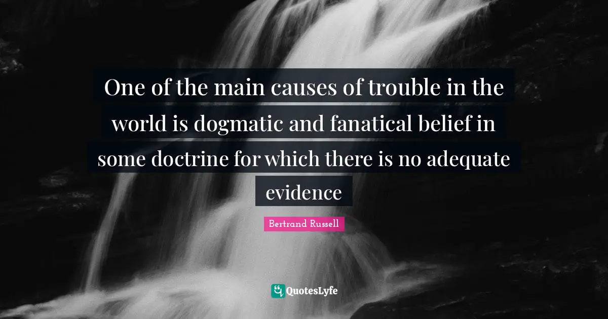 One of the main causes of trouble in the world is dogmatic and fanatical belief in some doctrine for which there is no adequate evidence