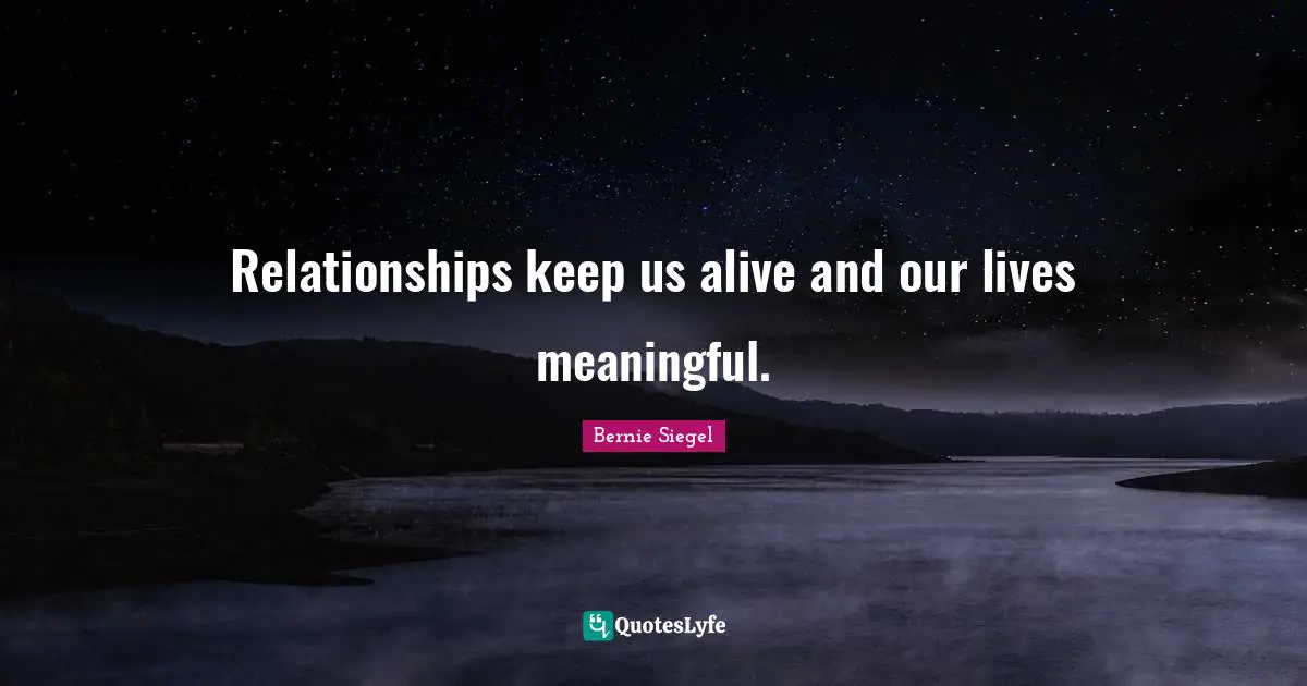 Relationships keep us alive and our lives meaningful.