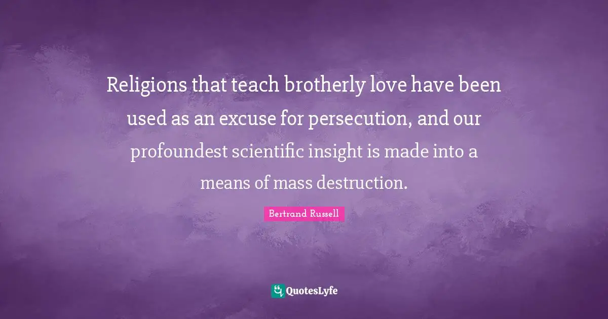 Religions that teach brotherly love have been used as an excuse for persecution, and our profoundest scientific insight is made into a means of mass destruction.