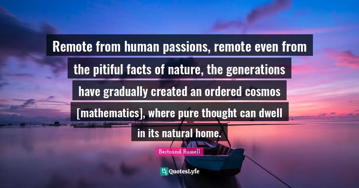 Remote from human passions, remote even from the pitiful facts of nature, the generations have gradually created an ordered cosmos [mathematics], where pure thought can dwell in its natural home.