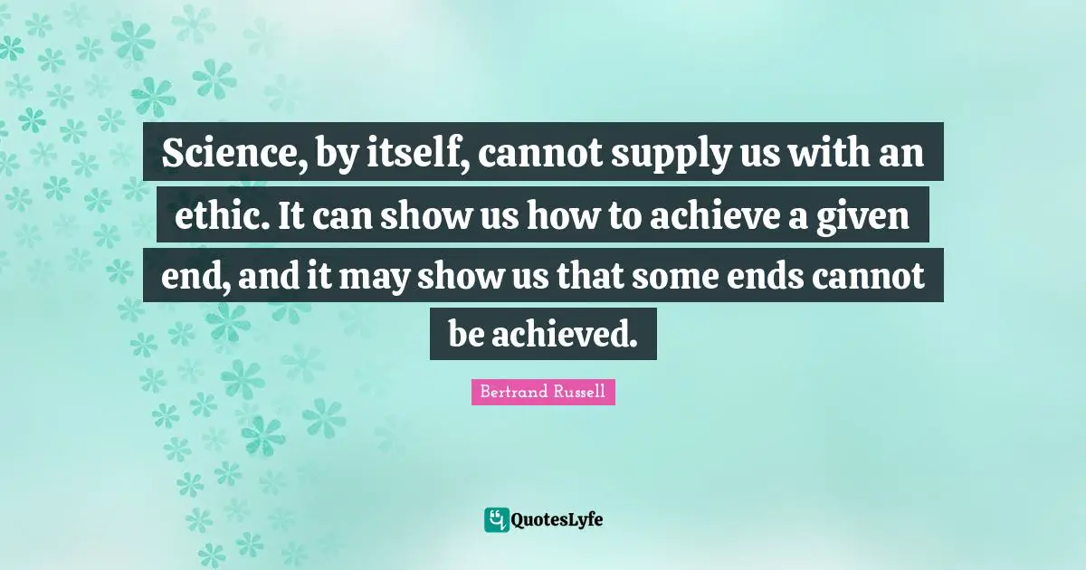 Science, by itself, cannot supply us with an ethic. It can show us how to achieve a given end, and it may show us that some ends cannot be achieved.