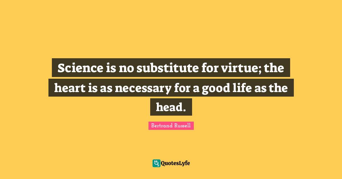 Science is no substitute for virtue; the heart is as necessary for a good life as the head.