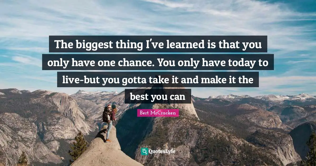 The biggest thing I've learned is that you only have one chance. You only have today to live-but you gotta take it and make it the best you can