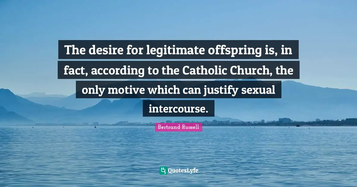 The desire for legitimate offspring is, in fact, according to the Catholic Church, the only motive which can justify sexual intercourse.