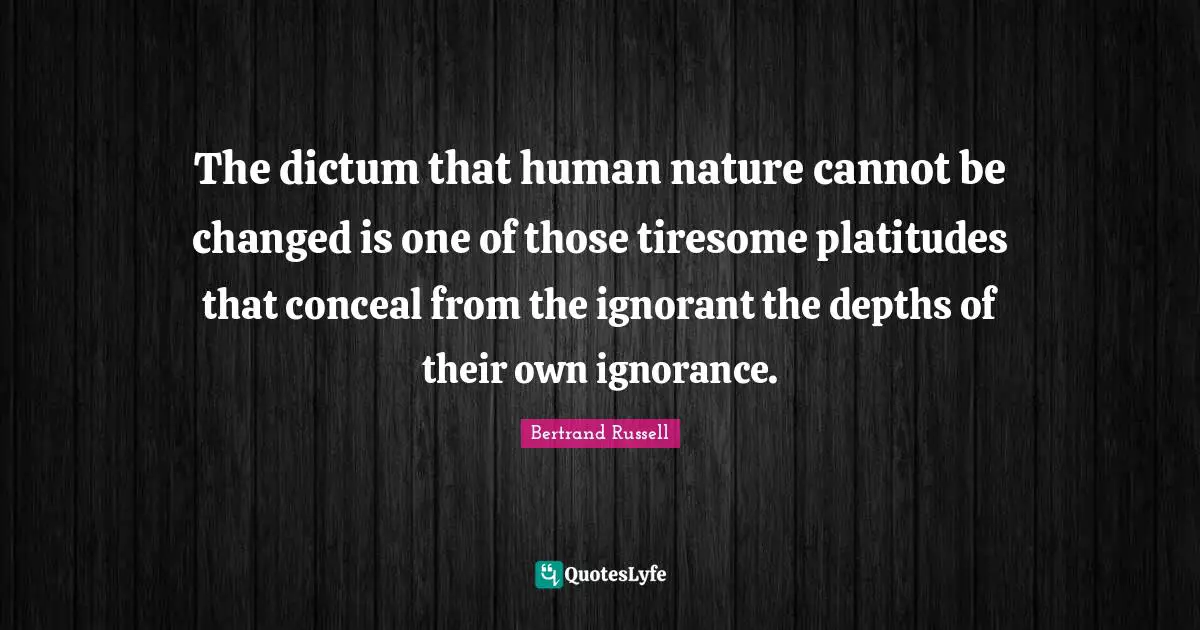 The dictum that human nature cannot be changed is one of those tiresome platitudes that conceal from the ignorant the depths of their own ignorance.