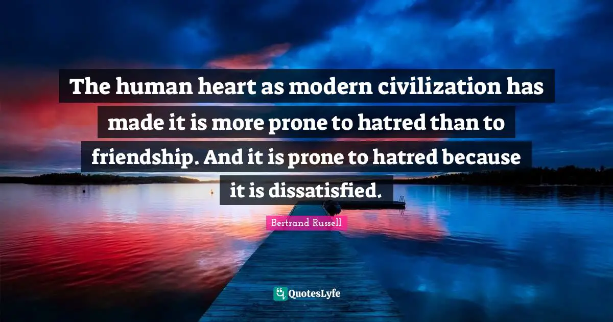 The human heart as modern civilization has made it is more prone to hatred than to friendship. And it is prone to hatred because it is dissatisfied.