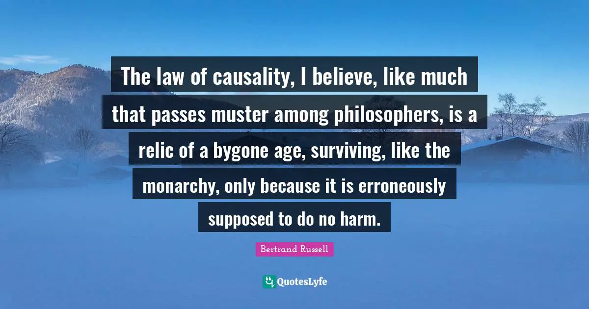 The law of causality, I believe, like much that passes muster among philosophers, is a relic of a bygone age, surviving, like the monarchy, only because it is erroneously supposed to do no harm.