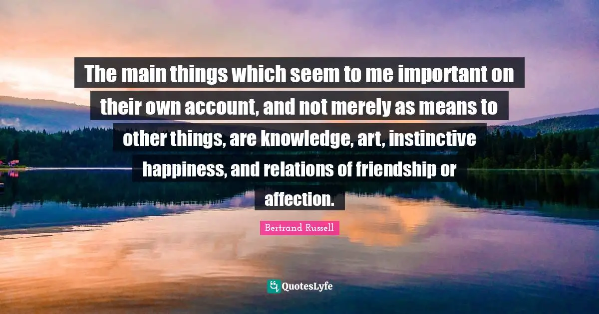 The main things which seem to me important on their own account, and not merely as means to other things, are knowledge, art, instinctive happiness, and relations of friendship or affection.