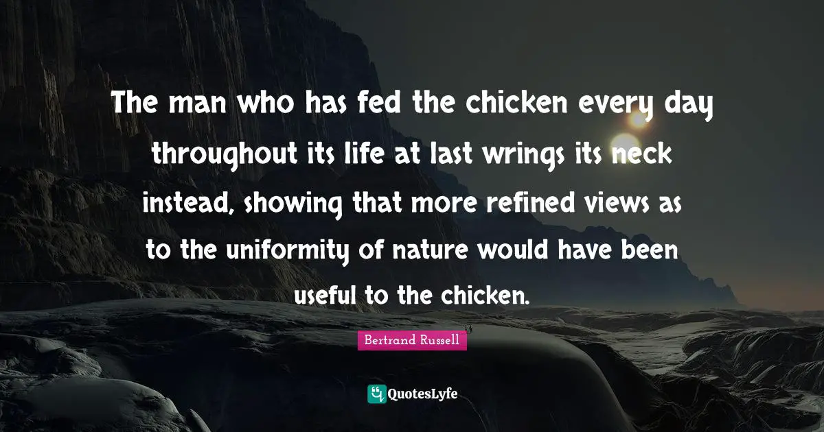 The man who has fed the chicken every day throughout its life at last wrings its neck instead, showing that more refined views as to the uniformity of nature would have been useful to the chicken.